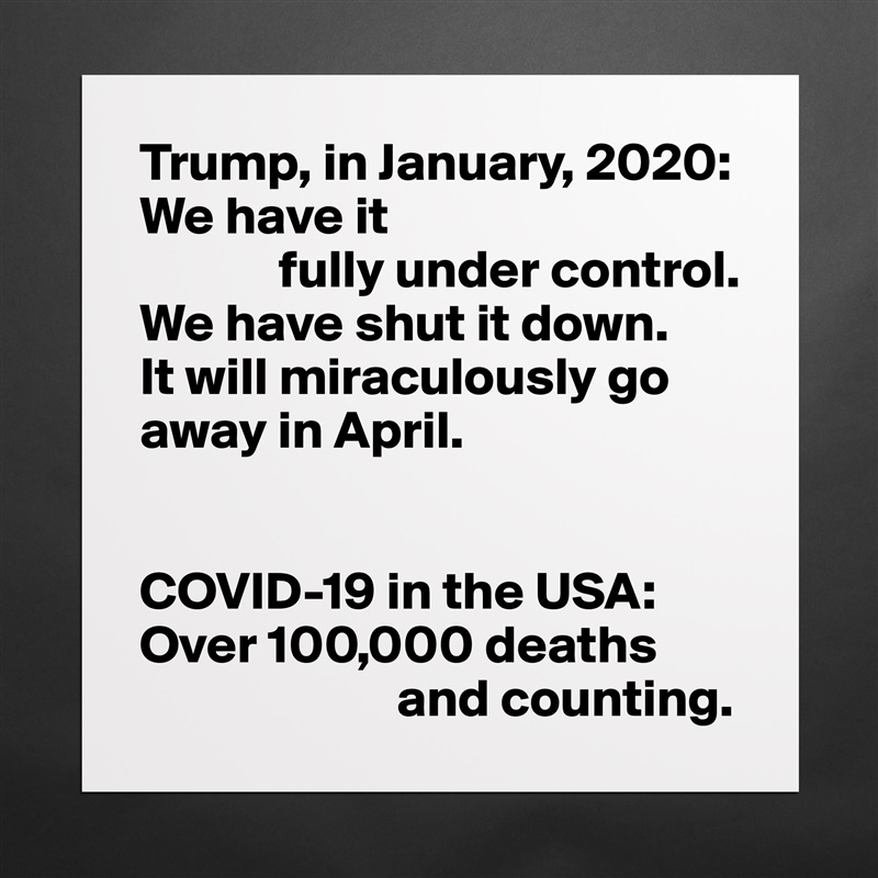 Trump, in January, 2020:
We have it
             fully under control.
We have shut it down.
It will miraculously go away in April.


COVID-19 in the USA:
Over 100,000 deaths  
                        and counting. Matte White Poster Print Statement Custom 