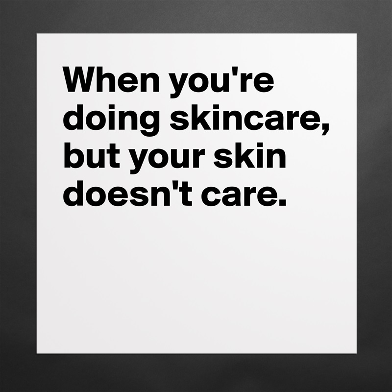 When you're doing skincare, but your skin doesn't care. 

 Matte White Poster Print Statement Custom 