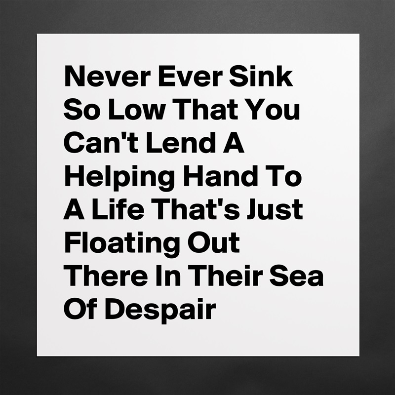 Never Ever Sink So Low That You Can't Lend A Helping Hand To A Life That's Just Floating Out There In Their Sea Of Despair  Matte White Poster Print Statement Custom 