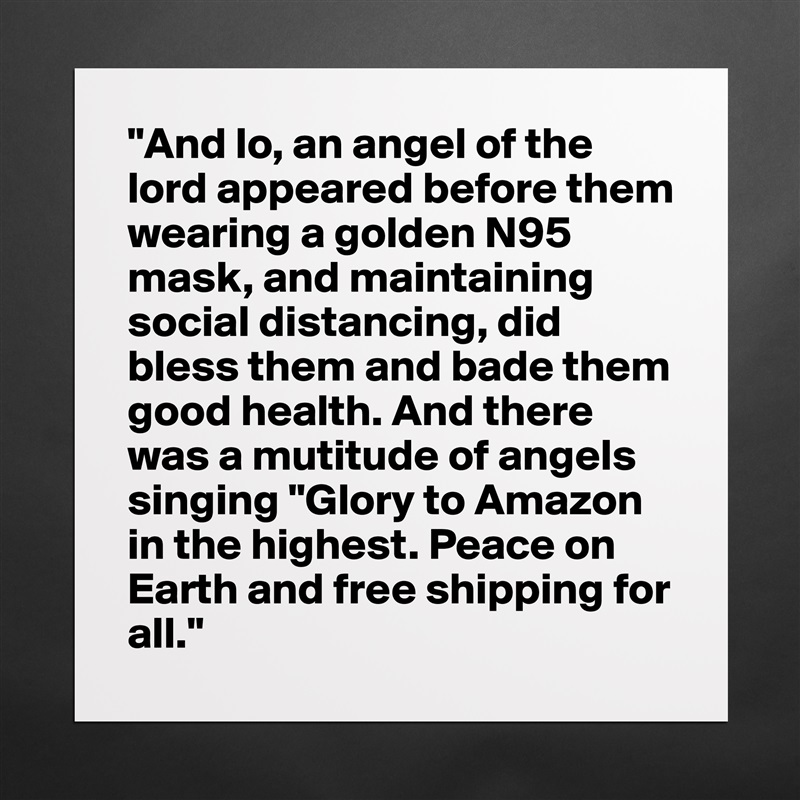 "And lo, an angel of the lord appeared before them wearing a golden N95 mask, and maintaining social distancing, did bless them and bade them good health. And there was a mutitude of angels singing "Glory to Amazon in the highest. Peace on Earth and free shipping for all." Matte White Poster Print Statement Custom 