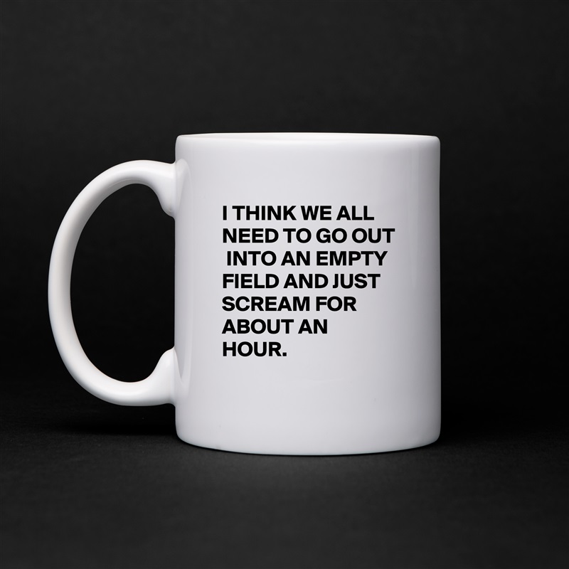 I THINK WE ALL NEED TO GO OUT  INTO AN EMPTY FIELD AND JUST SCREAM FOR ABOUT AN HOUR. White Mug Coffee Tea Custom 