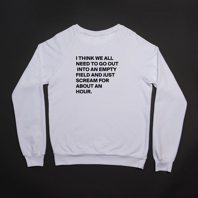 I THINK WE ALL NEED TO GO OUT  INTO AN EMPTY FIELD AND JUST SCREAM FOR ABOUT AN HOUR. White Gildan Heavy Blend Crewneck Sweatshirt 