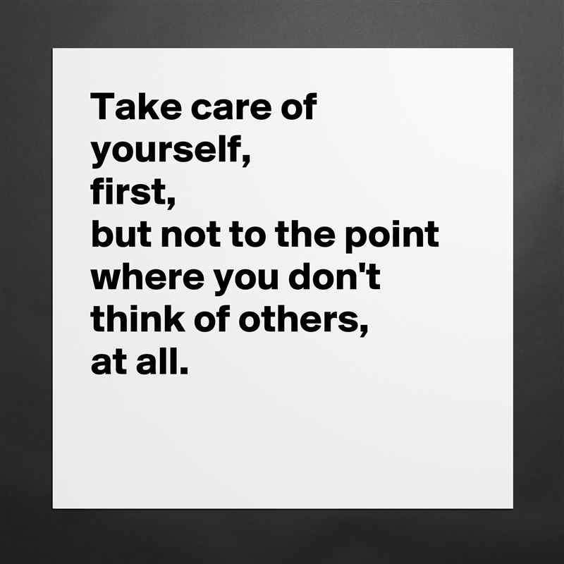Take care of yourself, 
first,
but not to the point where you don't think of others, 
at all.

 Matte White Poster Print Statement Custom 