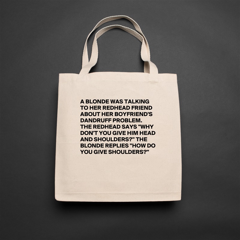 A BLONDE WAS TALKING TO HER REDHEAD FRIEND ABOUT HER BOYFRIEND'S DANDRUFF PROBLEM. 
THE REDHEAD SAYS "WHY DON'T YOU GIVE HIM HEAD AND SHOULDERS?" THE BLONDE REPLIES "HOW DO YOU GIVE SHOULDERS?"

 Natural Eco Cotton Canvas Tote 