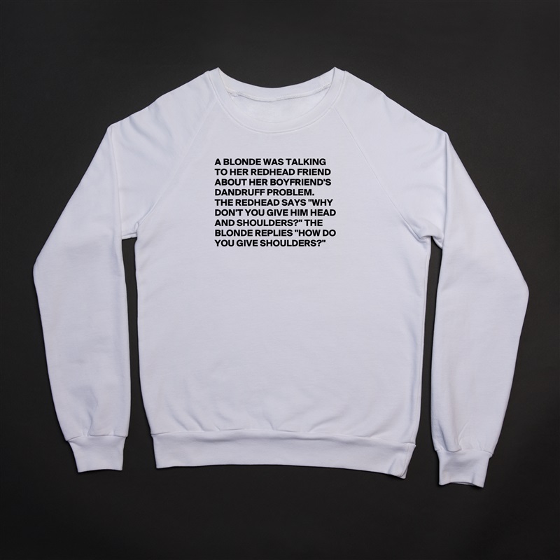 A BLONDE WAS TALKING TO HER REDHEAD FRIEND ABOUT HER BOYFRIEND'S DANDRUFF PROBLEM. 
THE REDHEAD SAYS "WHY DON'T YOU GIVE HIM HEAD AND SHOULDERS?" THE BLONDE REPLIES "HOW DO YOU GIVE SHOULDERS?"

 White Gildan Heavy Blend Crewneck Sweatshirt 