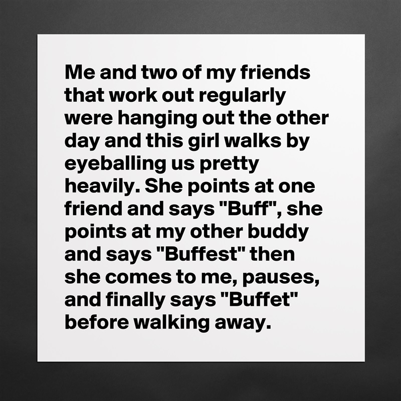 Me and two of my friends that work out regularly were hanging out the other day and this girl walks by eyeballing us pretty heavily. She points at one friend and says "Buff", she points at my other buddy and says "Buffest" then she comes to me, pauses, and finally says "Buffet" before walking away. Matte White Poster Print Statement Custom 