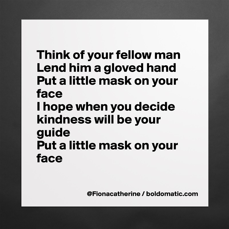 
Think of your fellow man
Lend him a gloved hand
Put a little mask on your
face
I hope when you decide
kindness will be your
guide
Put a little mask on your
face

 Matte White Poster Print Statement Custom 