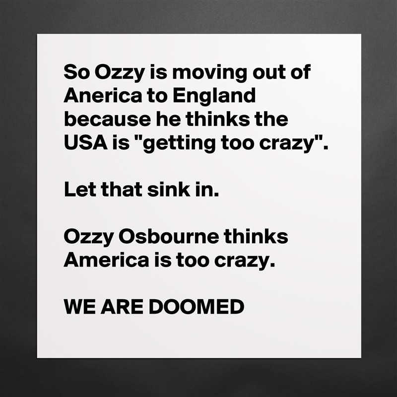 So Ozzy is moving out of Anerica to England because he thinks the USA is "getting too crazy".

Let that sink in.

Ozzy Osbourne thinks America is too crazy.

WE ARE DOOMED Matte White Poster Print Statement Custom 