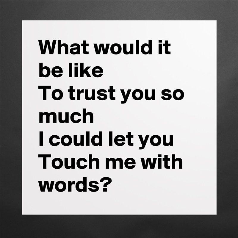 What would it be like
To trust you so much
I could let you
Touch me with words? Matte White Poster Print Statement Custom 