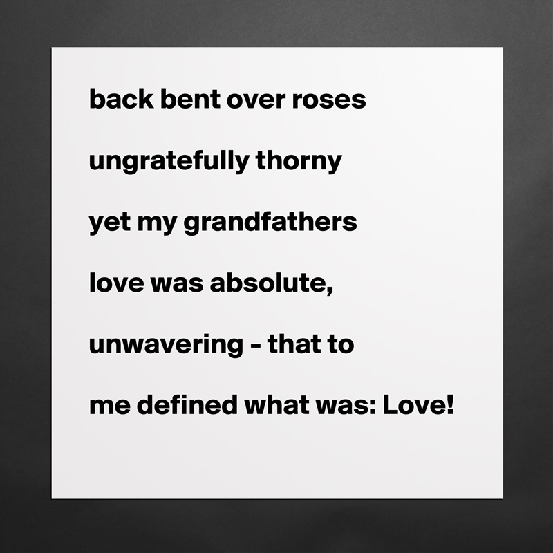 back bent over roses

ungratefully thorny

yet my grandfathers

love was absolute,

unwavering - that to

me defined what was: Love! Matte White Poster Print Statement Custom 