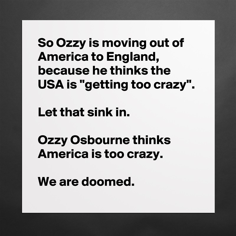 So Ozzy is moving out of America to England, because he thinks the USA is ''getting too crazy''.

Let that sink in.

Ozzy Osbourne thinks America is too crazy.

We are doomed. Matte White Poster Print Statement Custom 