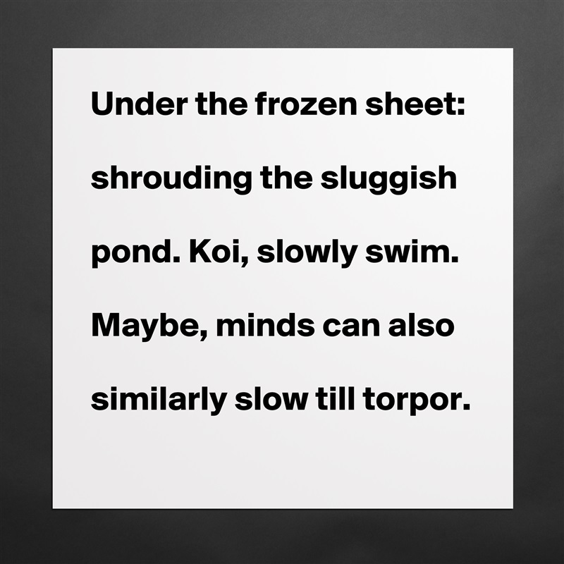 Under the frozen sheet:

shrouding the sluggish 

pond. Koi, slowly swim. 

Maybe, minds can also

similarly slow till torpor.   Matte White Poster Print Statement Custom 