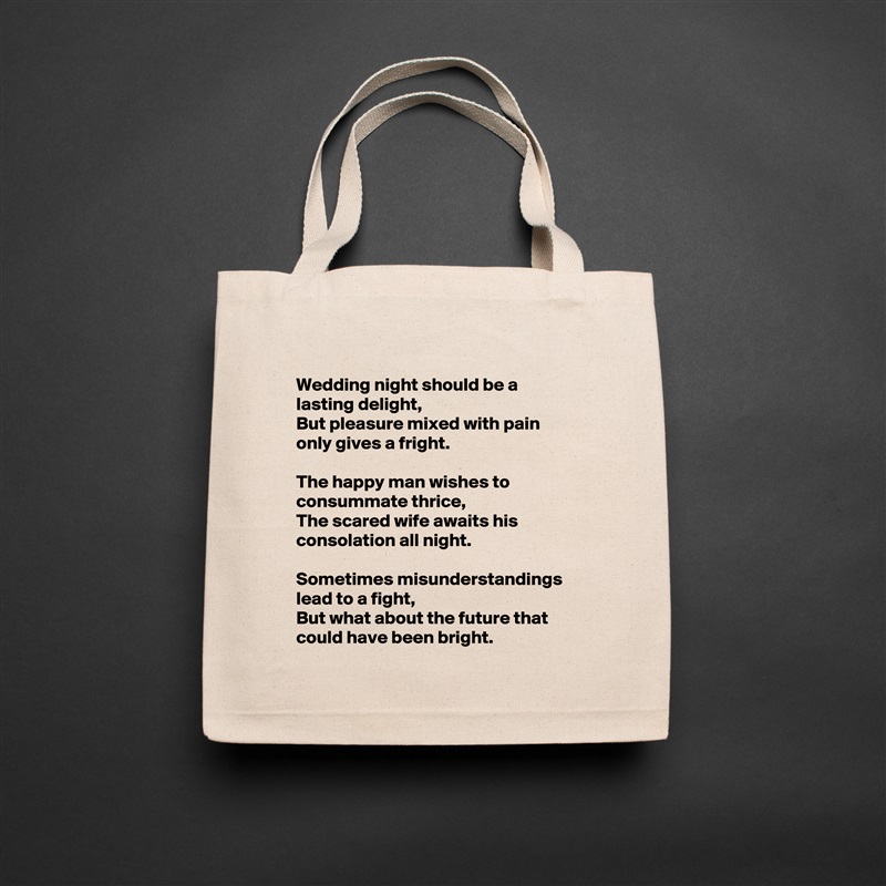Wedding night should be a lasting delight,
But pleasure mixed with pain only gives a fright.

The happy man wishes to consummate thrice,
The scared wife awaits his consolation all night.

Sometimes misunderstandings lead to a fight,
But what about the future that could have been bright. Natural Eco Cotton Canvas Tote 