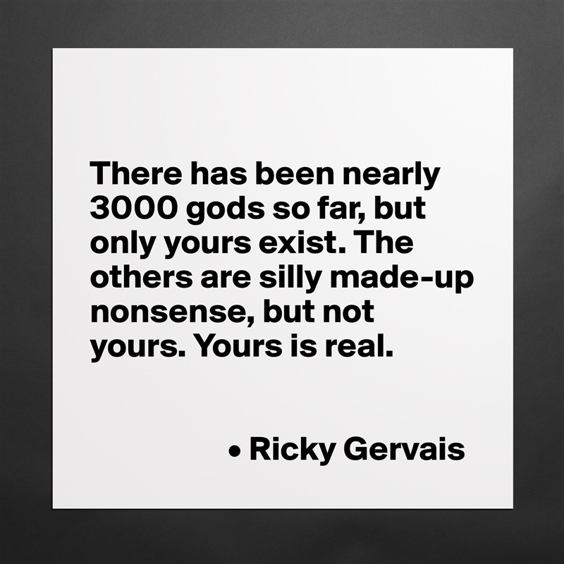 

There has been nearly 3000 gods so far, but only yours exist. The others are silly made-up nonsense, but not yours. Yours is real. 


                    • Ricky Gervais Matte White Poster Print Statement Custom 