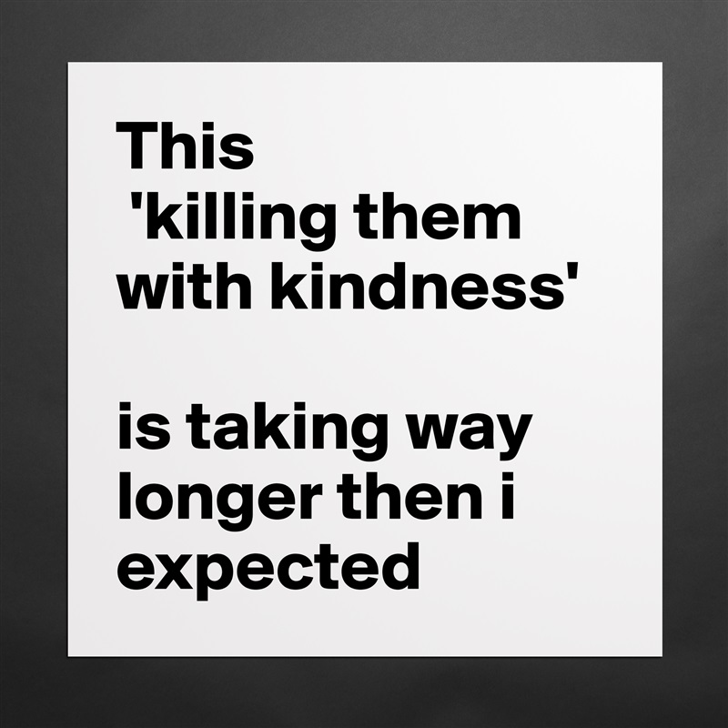 This
 'killing them with kindness' 

is taking way longer then i expected Matte White Poster Print Statement Custom 