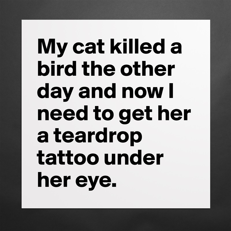 My cat killed a bird the other day and now I need to get her a teardrop tattoo under her eye. Matte White Poster Print Statement Custom 