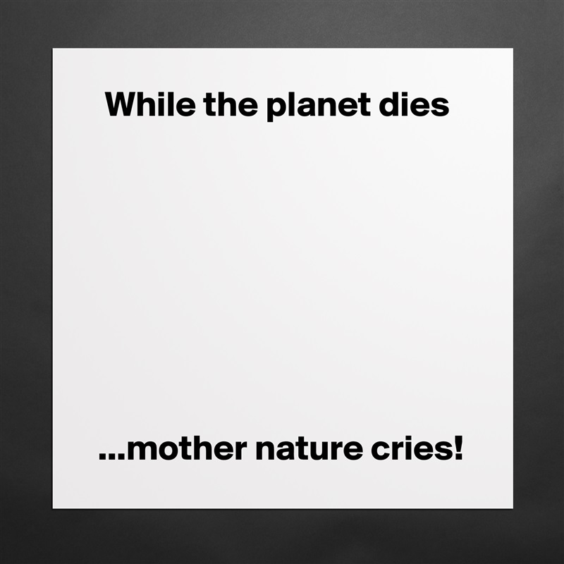   While the planet dies








 ...mother nature cries! Matte White Poster Print Statement Custom 