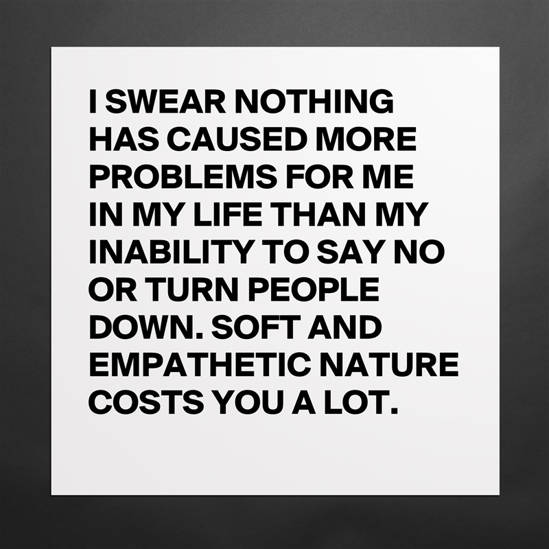 I SWEAR NOTHING HAS CAUSED MORE PROBLEMS FOR ME IN MY LIFE THAN MY INABILITY TO SAY NO OR TURN PEOPLE DOWN. SOFT AND EMPATHETIC NATURE COSTS YOU A LOT. Matte White Poster Print Statement Custom 