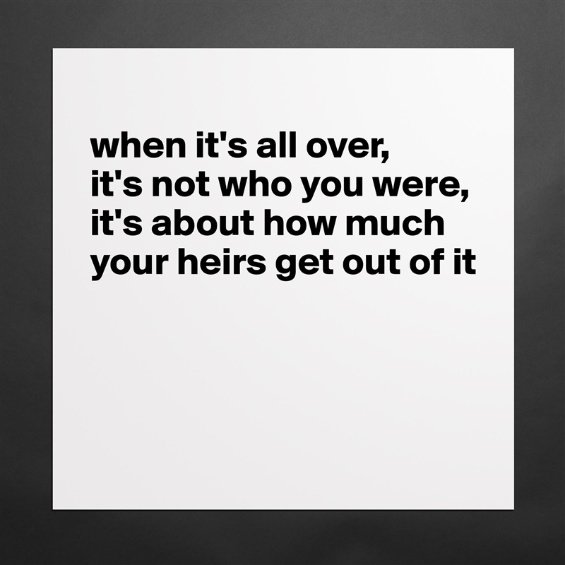 
when it's all over, 
it's not who you were, 
it's about how much your heirs get out of it



 Matte White Poster Print Statement Custom 