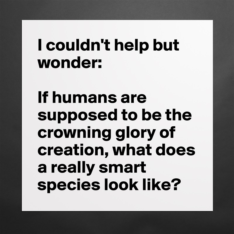 I couldn't help but wonder:

If humans are supposed to be the crowning glory of creation, what does a really smart species look like?  Matte White Poster Print Statement Custom 