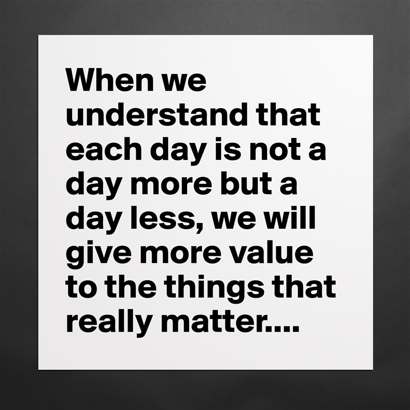 When we understand that each day is not a day more but a day less, we will give more value to the things that really matter.... Matte White Poster Print Statement Custom 