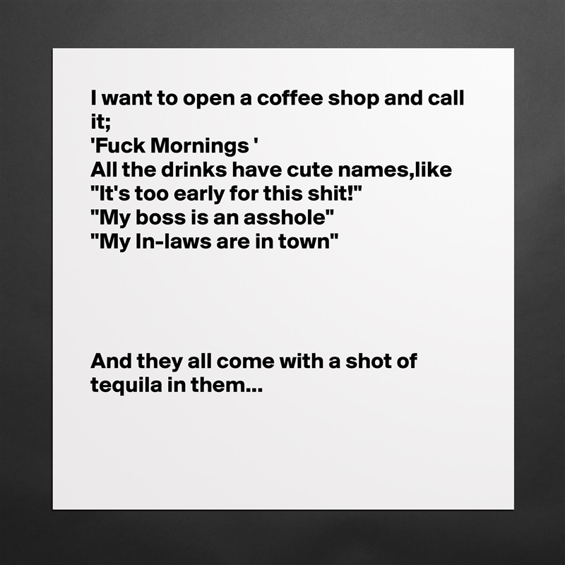 I want to open a coffee shop and call it;
'Fuck Mornings ' 
All the drinks have cute names,like
"It's too early for this shit!"
"My boss is an asshole"
"My In-laws are in town"




And they all come with a shot of tequila in them...


 Matte White Poster Print Statement Custom 