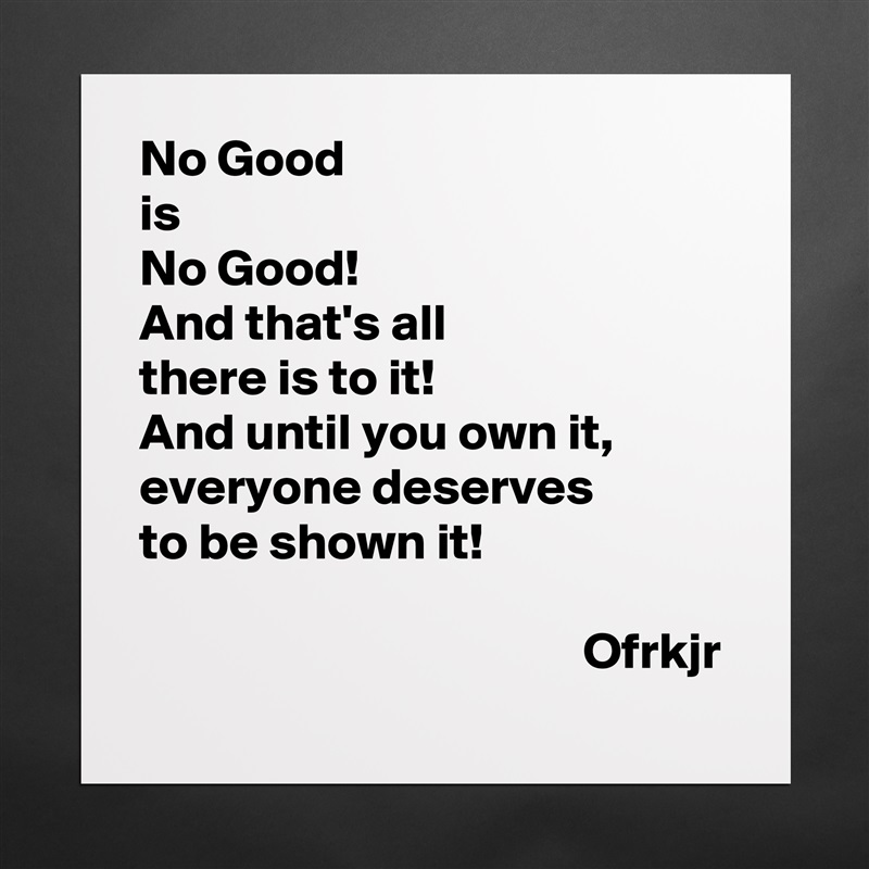 No Good
is 
No Good!
And that's all 
there is to it!
And until you own it, 
everyone deserves
to be shown it!

                                           Ofrkjr Matte White Poster Print Statement Custom 