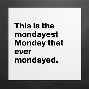 This is the mondayest Monday that ever mondayed. - Museum-Quality ...