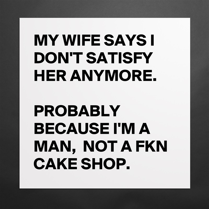 MY WIFE SAYS I DON'T SATISFY HER ANYMORE. 

PROBABLY BECAUSE I'M A MAN,  NOT A FKN CAKE SHOP. Matte White Poster Print Statement Custom 