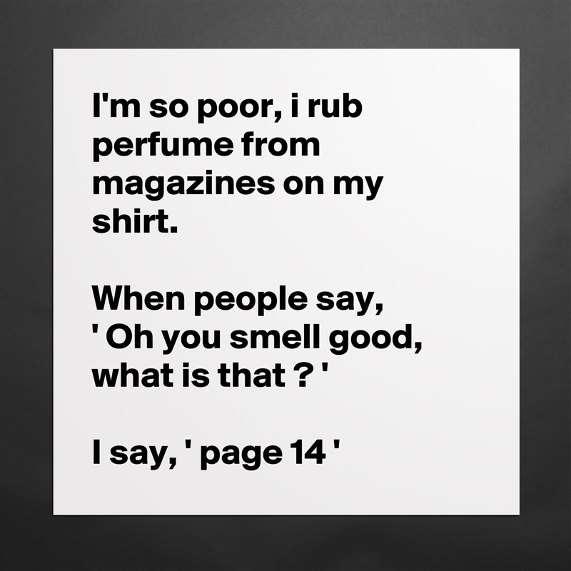 I'm so poor, i rub perfume from magazines on my shirt.

When people say, 
' Oh you smell good, what is that ? '

I say, ' page 14 ' Matte White Poster Print Statement Custom 