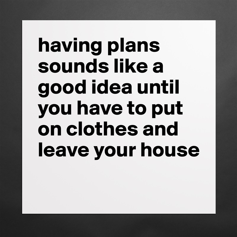 having plans sounds like a good idea until you have to put on clothes and leave your house
 Matte White Poster Print Statement Custom 