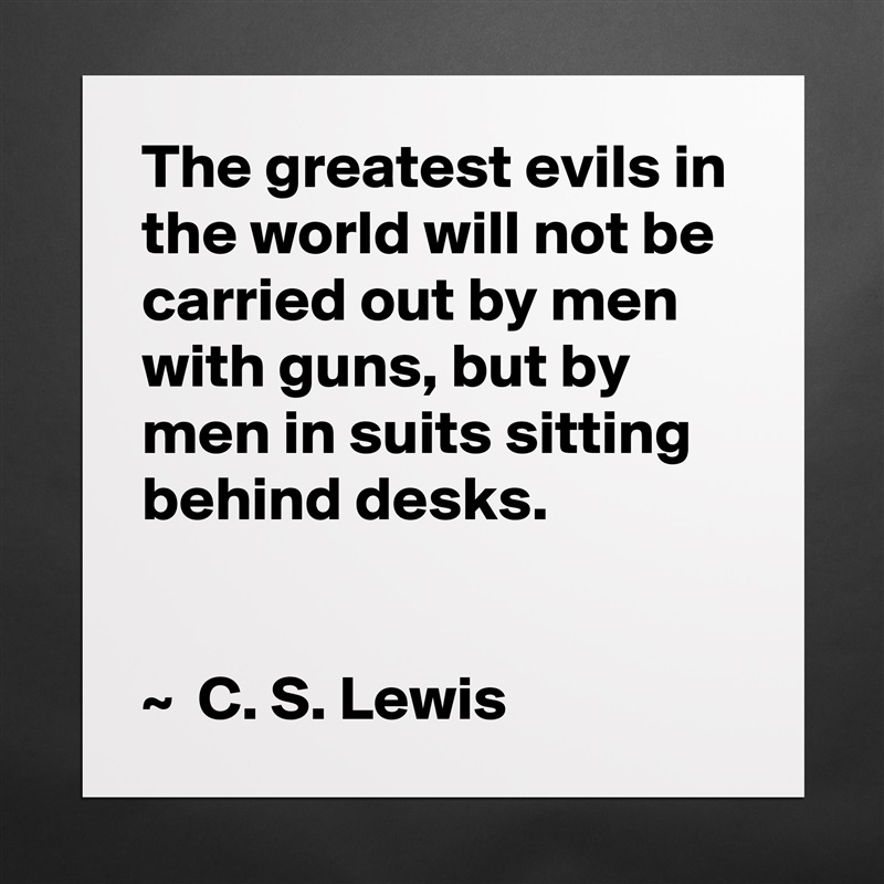 The greatest evils in the world will not be carried out by men with guns, but by men in suits sitting behind desks.


~  C. S. Lewis Matte White Poster Print Statement Custom 