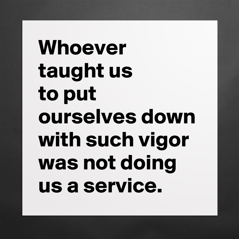 Whoever
taught us
to put ourselves down with such vigor
was not doing us a service. Matte White Poster Print Statement Custom 