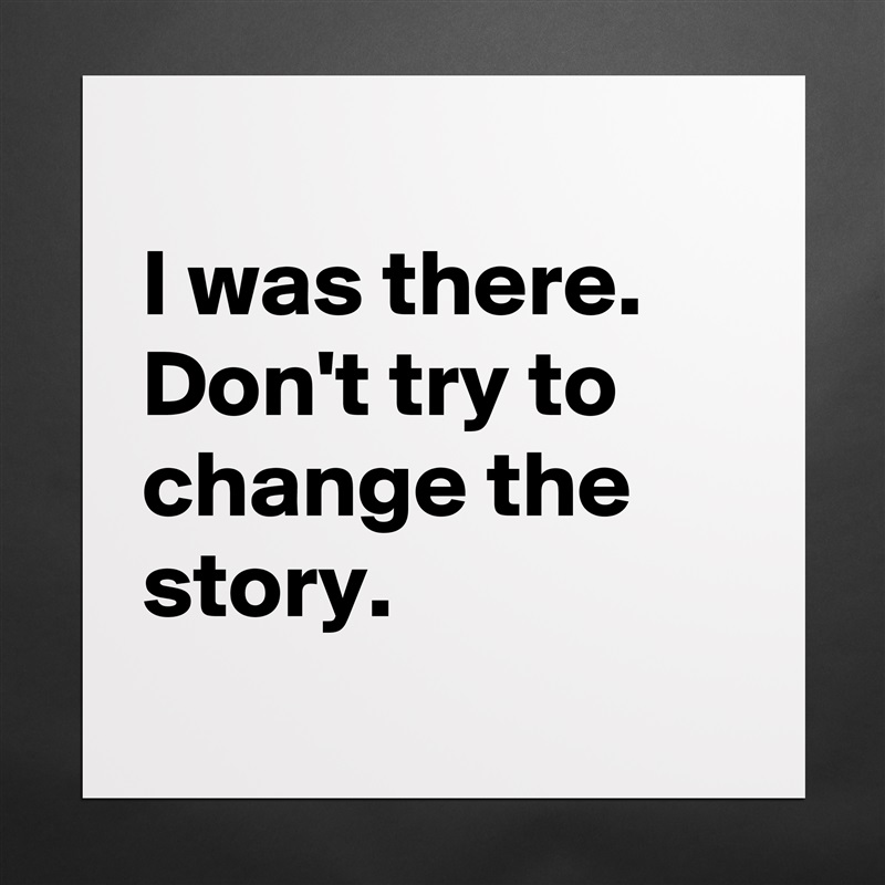 
I was there. Don't try to change the story.
 Matte White Poster Print Statement Custom 