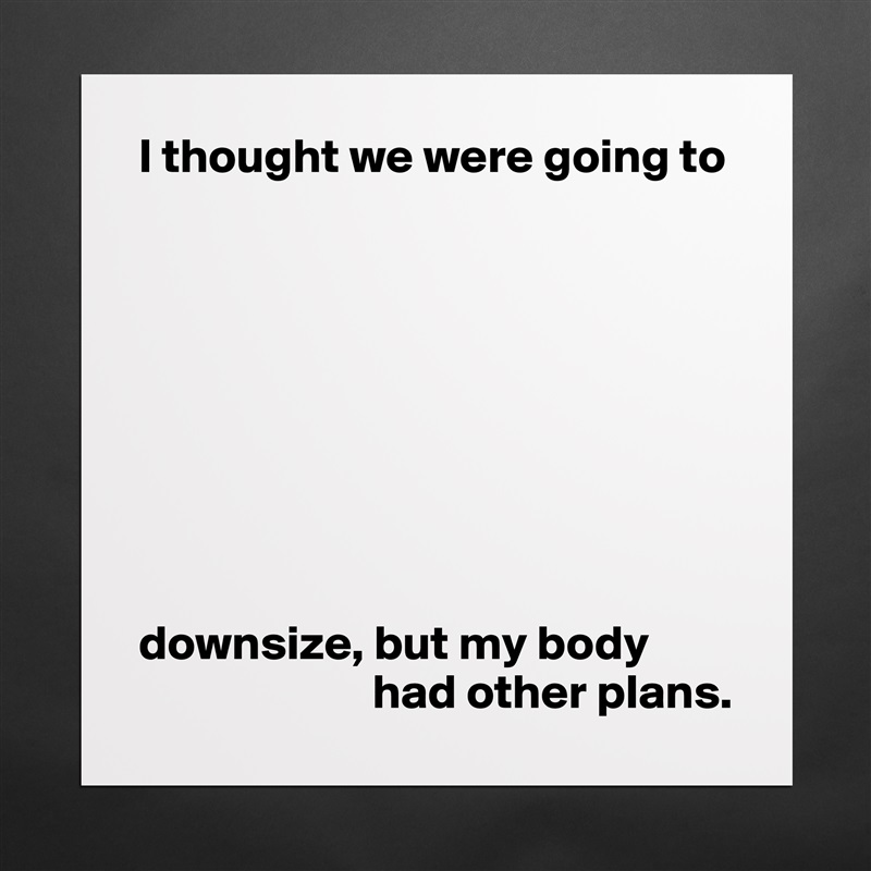I thought we were going to









downsize, but my body 
                        had other plans. Matte White Poster Print Statement Custom 