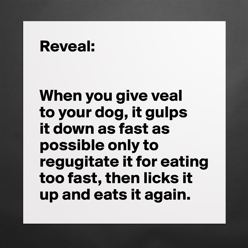 Reveal:


When you give veal 
to your dog, it gulps 
it down as fast as possible only to regugitate it for eating too fast, then licks it up and eats it again.  Matte White Poster Print Statement Custom 