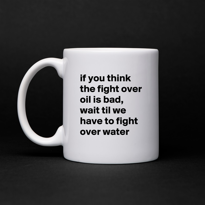 if you think the fight over oil is bad, wait til we have to fight over water White Mug Coffee Tea Custom 