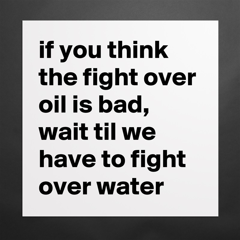 if you think the fight over oil is bad, wait til we have to fight over water Matte White Poster Print Statement Custom 
