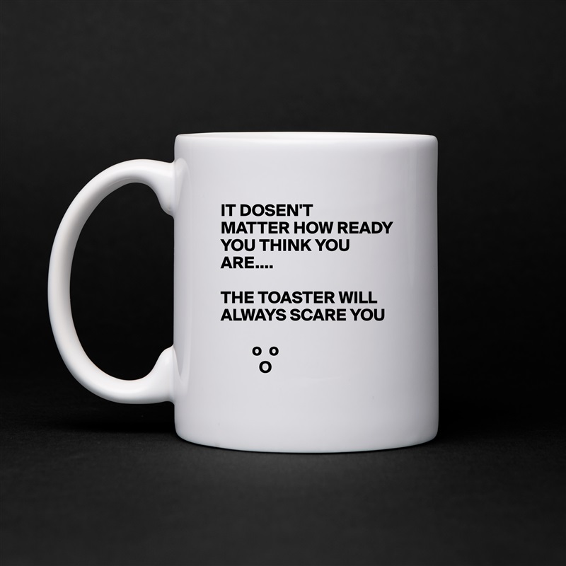 IT DOSEN'T
MATTER HOW READY YOU THINK YOU ARE....

THE TOASTER WILL ALWAYS SCARE YOU 

         o  o
           O White Mug Coffee Tea Custom 