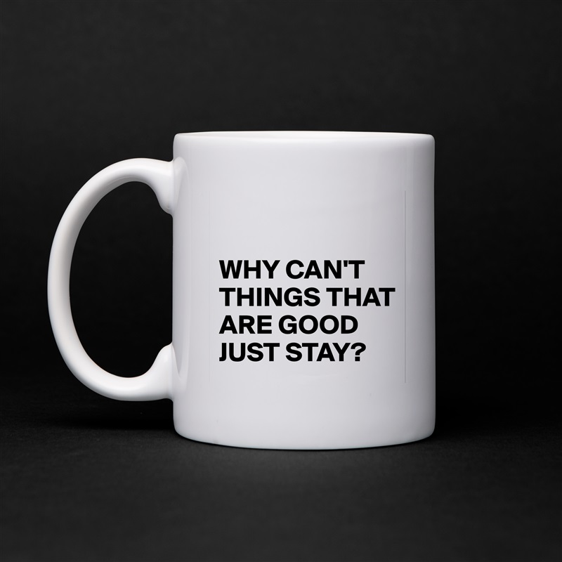 

WHY CAN'T THINGS THAT ARE GOOD JUST STAY? White Mug Coffee Tea Custom 