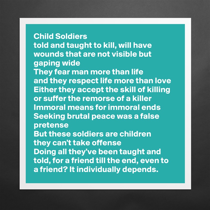 Child Soldiers
told and taught to kill, will have wounds that are not visible but gaping wide
They fear man more than life
and they respect life more than love
Either they accept the skill of killing or suffer the remorse of a killer
Immoral means for immoral ends
Seeking brutal peace was a false pretense
But these soldiers are children
they can't take offense
Doing all they've been taught and told, for a friend till the end, even to a friend? It individually depends. Matte White Poster Print Statement Custom 