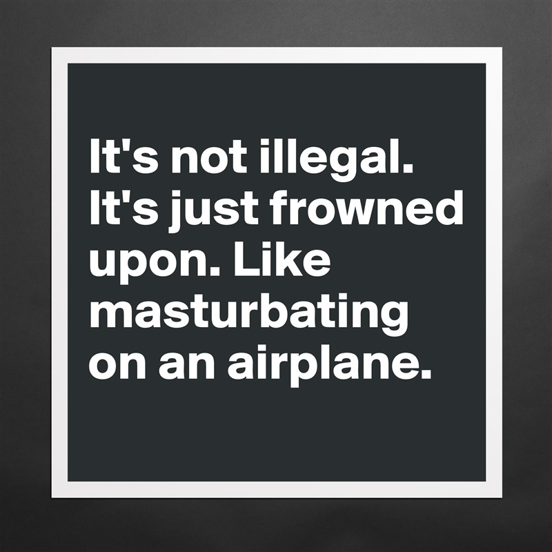 
It's not illegal. It's just frowned upon. Like masturbating on an airplane.
 Matte White Poster Print Statement Custom 