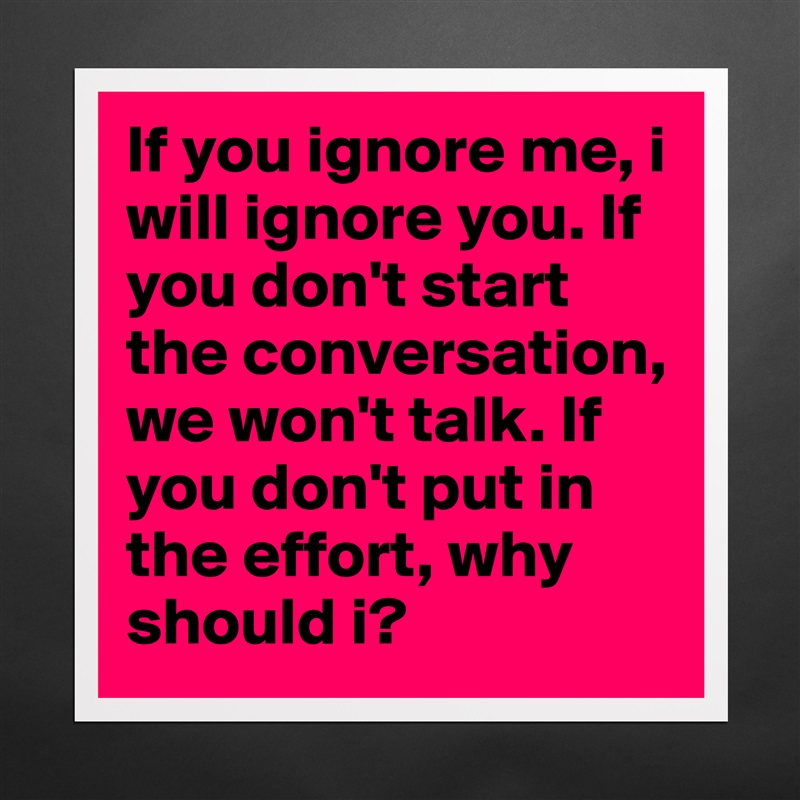 If you ignore me, i will ignore you. If you don't start the conversation, we won't talk. If you don't put in the effort, why should i? Matte White Poster Print Statement Custom 
