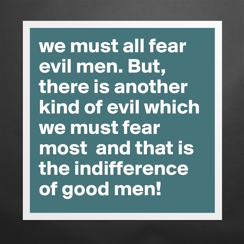 we must all fear evil men. But, there is another kind of evil which we must fear most  and that is the indifference of good men! Matte White Poster Print Statement Custom 