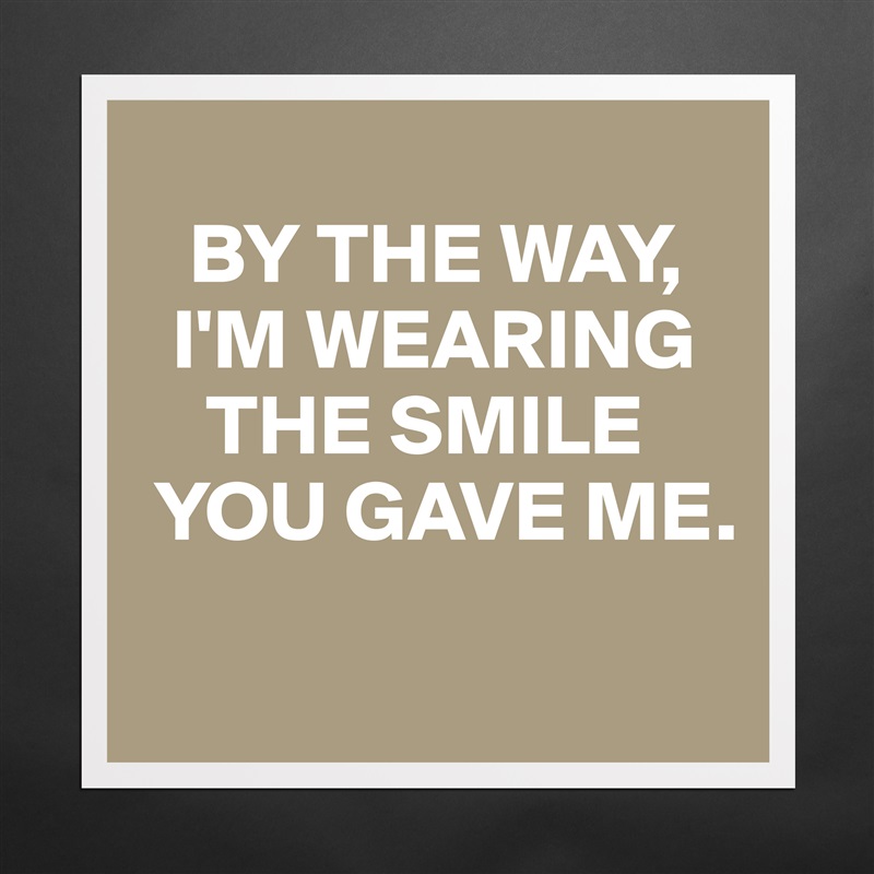 
   BY THE WAY, 
  I'M WEARING  
    THE SMILE 
 YOU GAVE ME.
 Matte White Poster Print Statement Custom 
