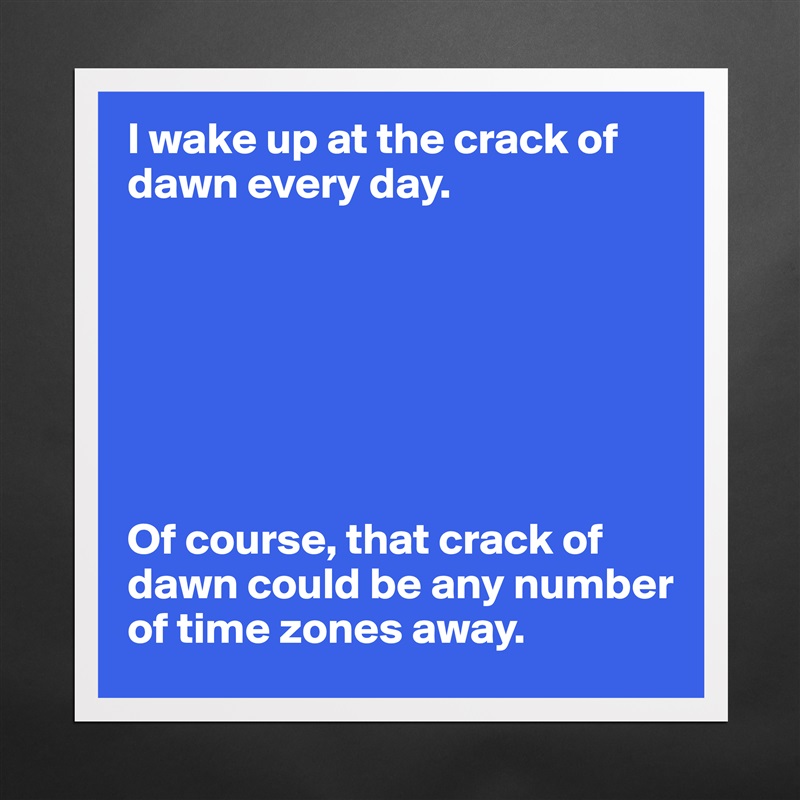 I wake up at the crack of dawn every day.







Of course, that crack of dawn could be any number of time zones away.  Matte White Poster Print Statement Custom 