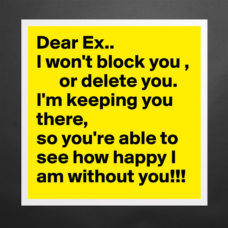 Dear Ex..
I won't block you ,
      or delete you.
I'm keeping you there, 
so you're able to
see how happy I am without you!!! Matte White Poster Print Statement Custom 
