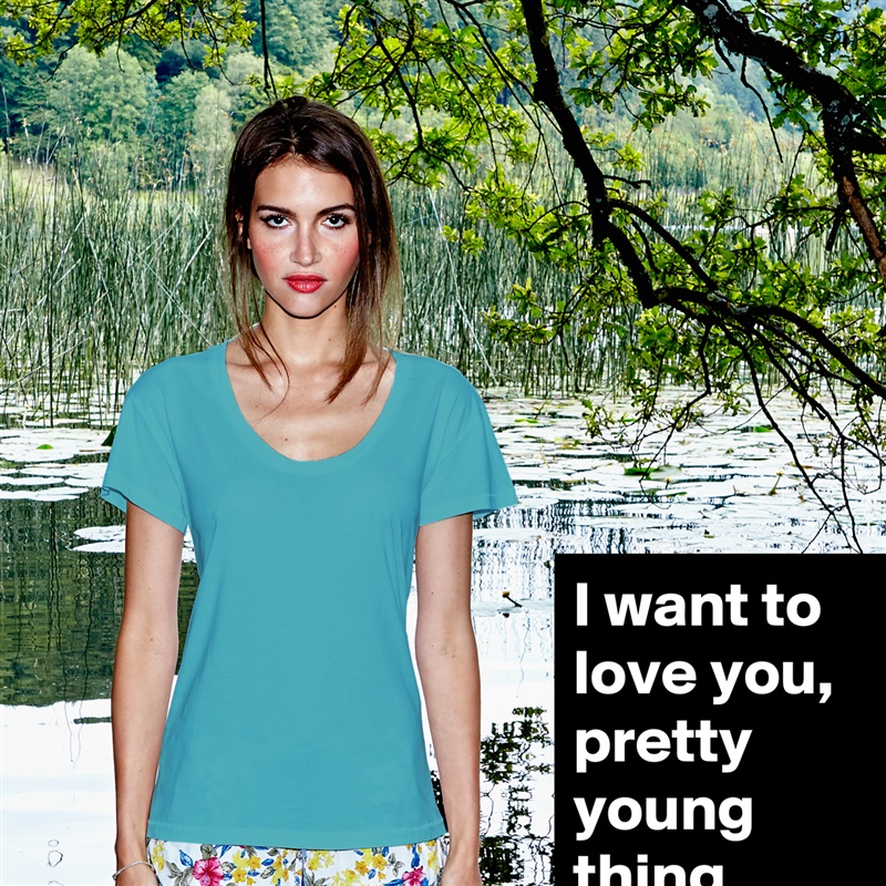 I want to love you, pretty young thing. White Womens Women Shirt T-Shirt Quote Custom Roadtrip Satin Jersey 