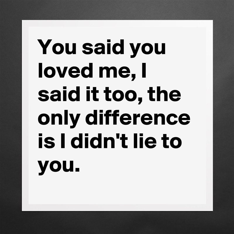 You said you loved me, I said it too, the only difference is I didn't lie to you. Matte White Poster Print Statement Custom 