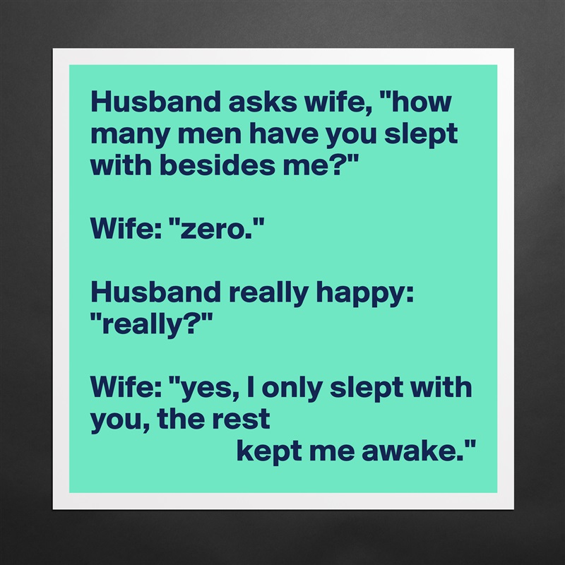 Husband asks wife, "how many men have you slept with besides me?"

Wife: "zero."

Husband really happy: "really?"

Wife: "yes, I only slept with you, the rest
                       kept me awake." Matte White Poster Print Statement Custom 